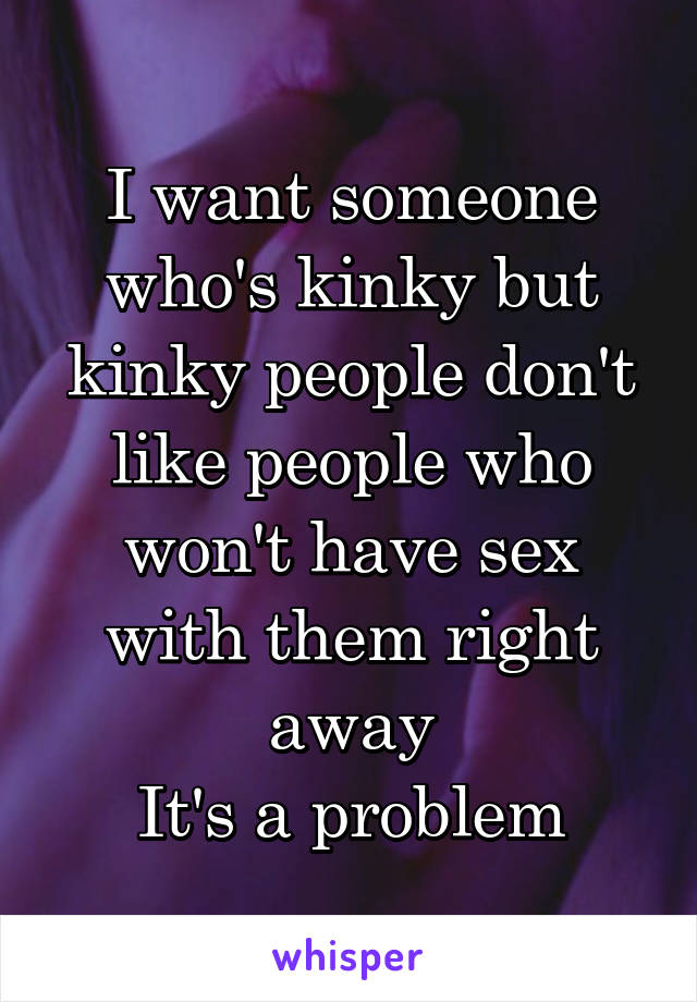 I want someone who's kinky but kinky people don't like people who won't have sex with them right away
It's a problem