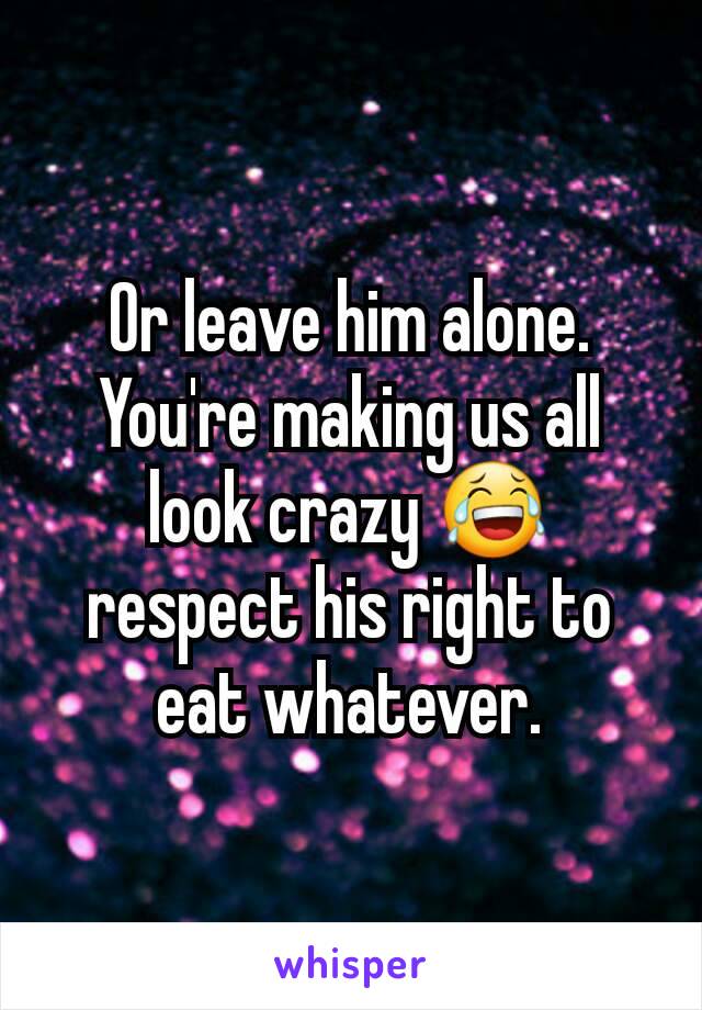 Or leave him alone. You're making us all look crazy 😂 respect his right to eat whatever.
