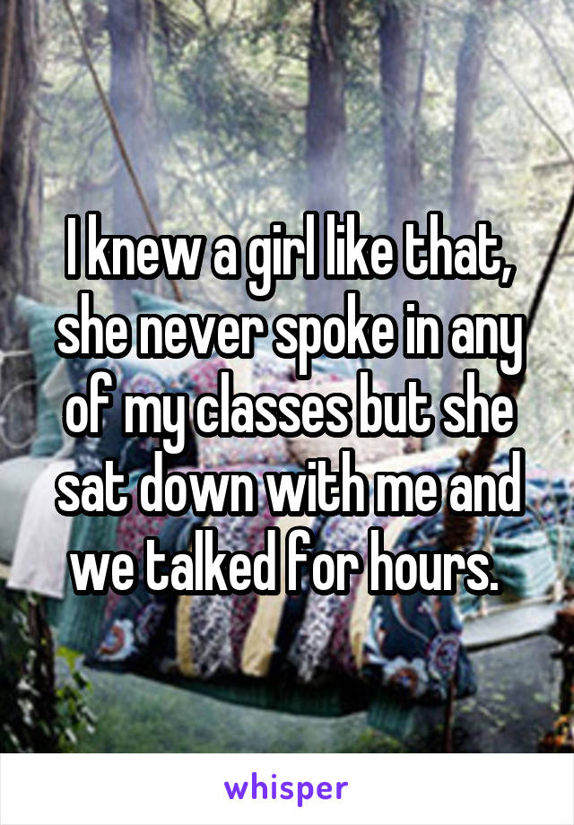 I knew a girl like that, she never spoke in any of my classes but she sat down with me and we talked for hours. 