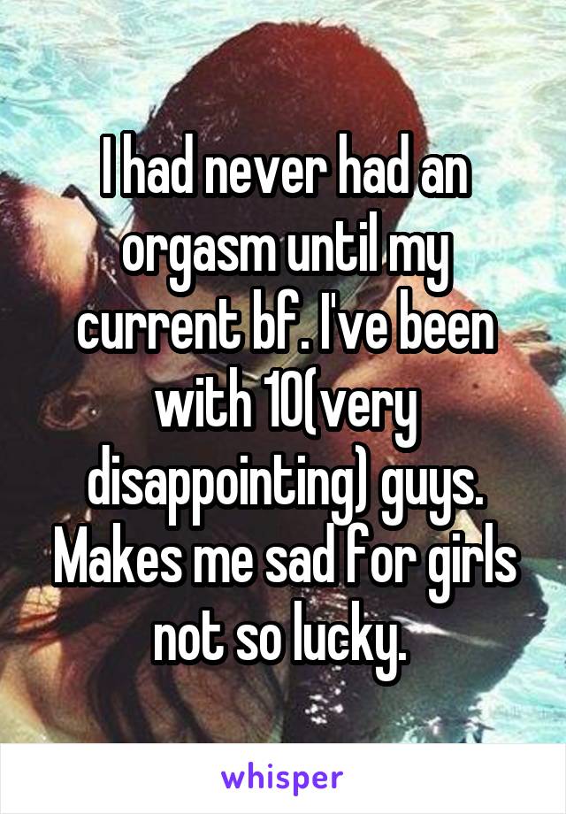I had never had an orgasm until my current bf. I've been with 10(very disappointing) guys. Makes me sad for girls not so lucky. 