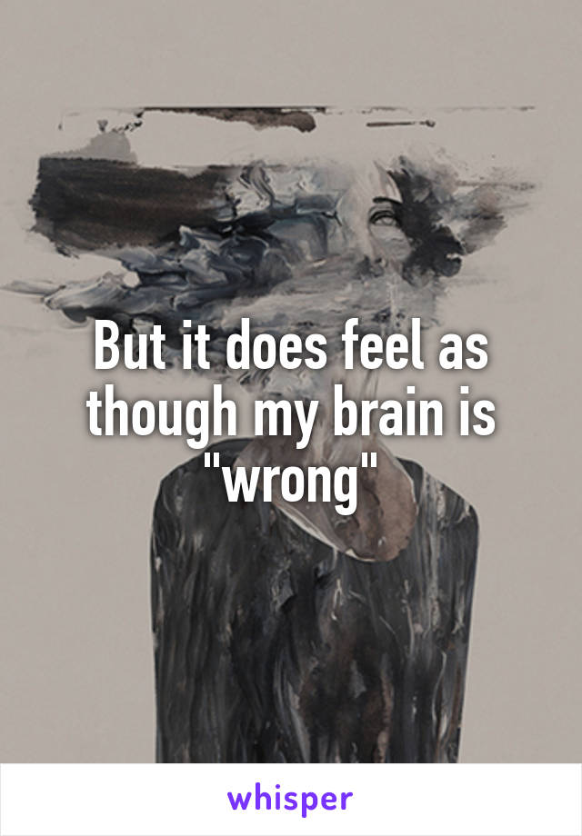 But it does feel as though my brain is "wrong"
