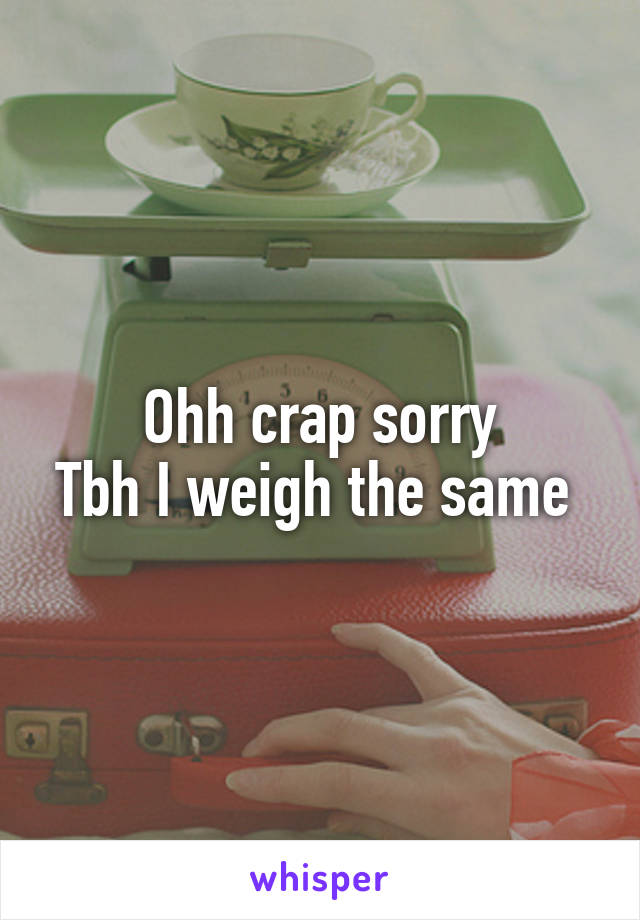Ohh crap sorry
Tbh I weigh the same 