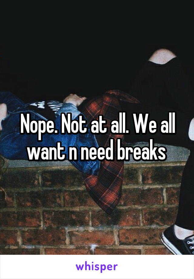 Nope. Not at all. We all want n need breaks 