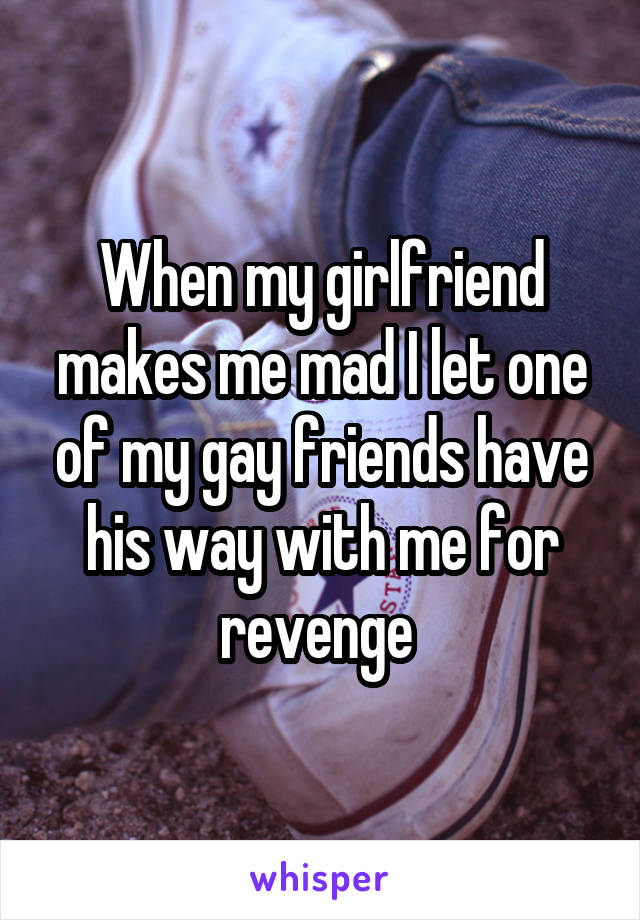 When my girlfriend makes me mad I let one of my gay friends have his way with me for revenge 