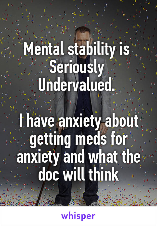 Mental stability is 
Seriously 
Undervalued. 

I have anxiety about getting meds for anxiety and what the doc will think