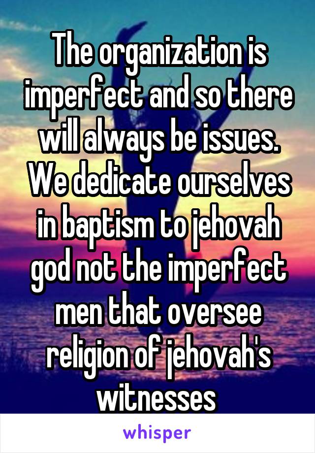 The organization is imperfect and so there will always be issues. We dedicate ourselves in baptism to jehovah god not the imperfect men that oversee religion of jehovah's witnesses 