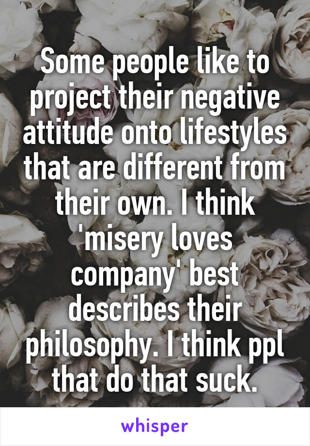 Some people like to project their negative attitude onto lifestyles that are different from their own. I think 'misery loves company' best describes their philosophy. I think ppl that do that suck.