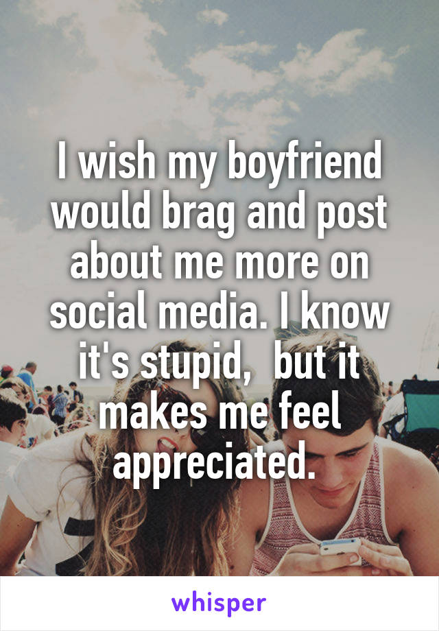 I wish my boyfriend would brag and post about me more on social media. I know it's stupid,  but it makes me feel appreciated. 