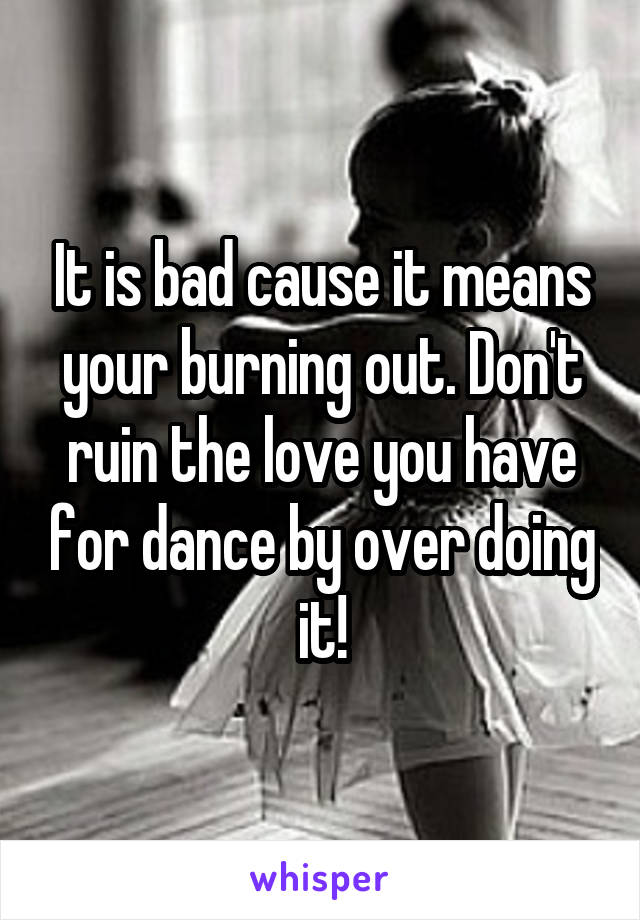 It is bad cause it means your burning out. Don't ruin the love you have for dance by over doing it!