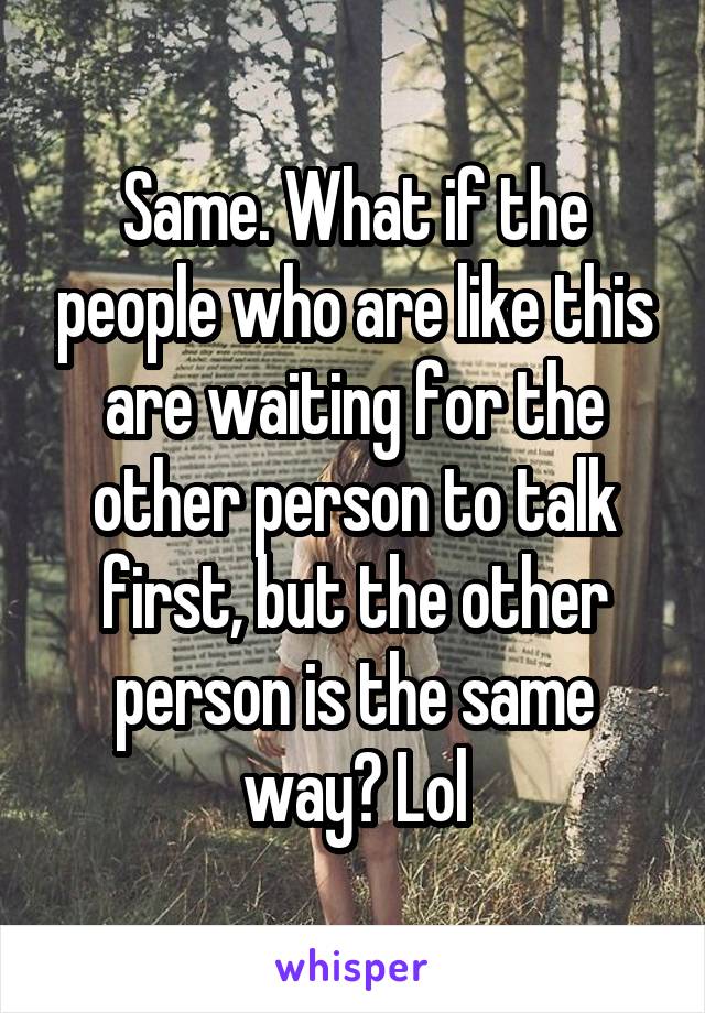 Same. What if the people who are like this are waiting for the other person to talk first, but the other person is the same way? Lol