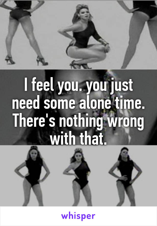 I feel you. you just need some alone time. There's nothing wrong with that.