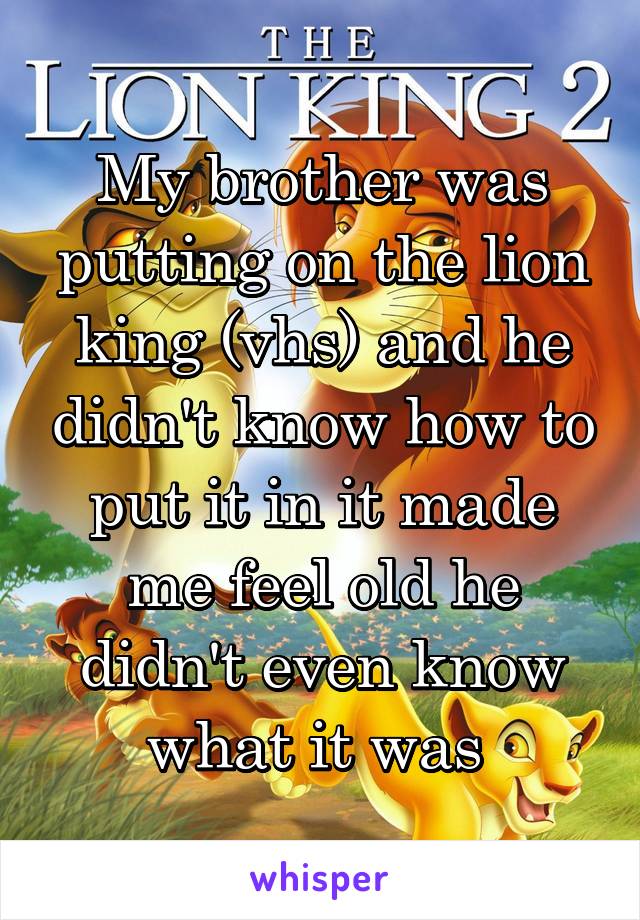 My brother was putting on the lion king (vhs) and he didn't know how to put it in it made me feel old he didn't even know what it was 