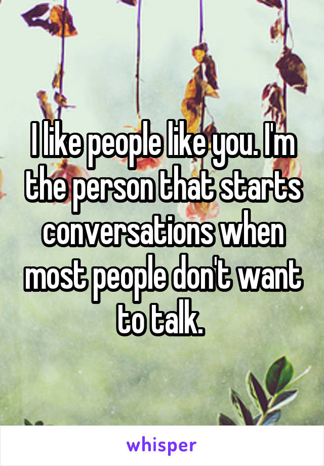 I like people like you. I'm the person that starts conversations when most people don't want to talk. 