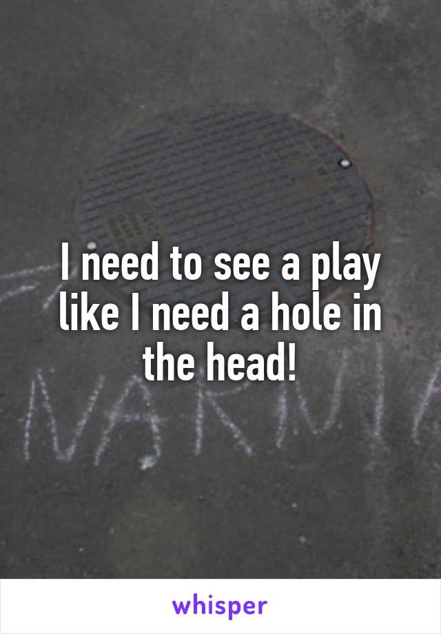 I need to see a play like I need a hole in the head!