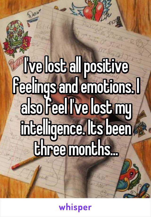 I've lost all positive feelings and emotions. I also feel I've lost my intelligence. Its been three months...