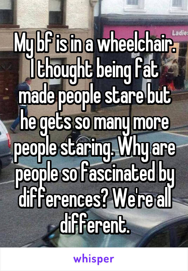My bf is in a wheelchair. I thought being fat made people stare but he gets so many more people staring. Why are people so fascinated by differences? We're all different.