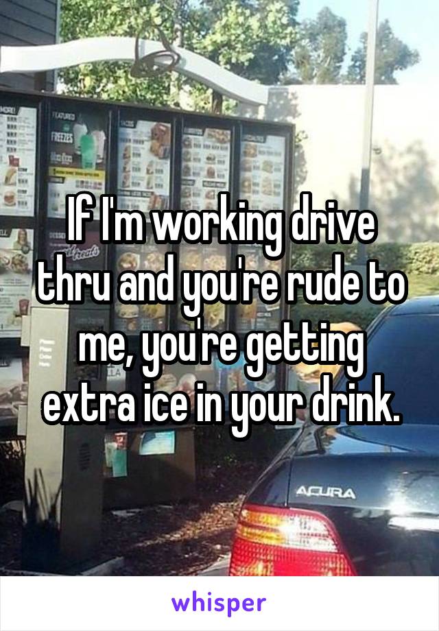 If I'm working drive thru and you're rude to me, you're getting extra ice in your drink.