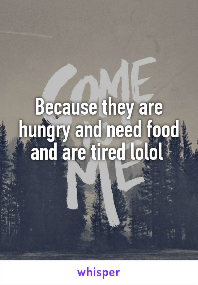 Because they are hungry and need food and are tired lolol 
