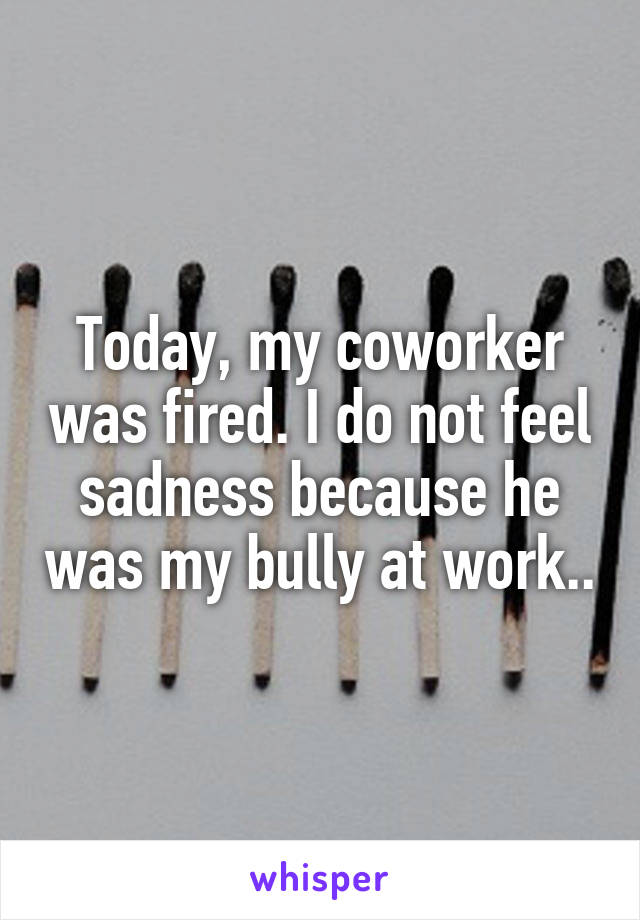 Today, my coworker was fired. I do not feel sadness because he was my bully at work..