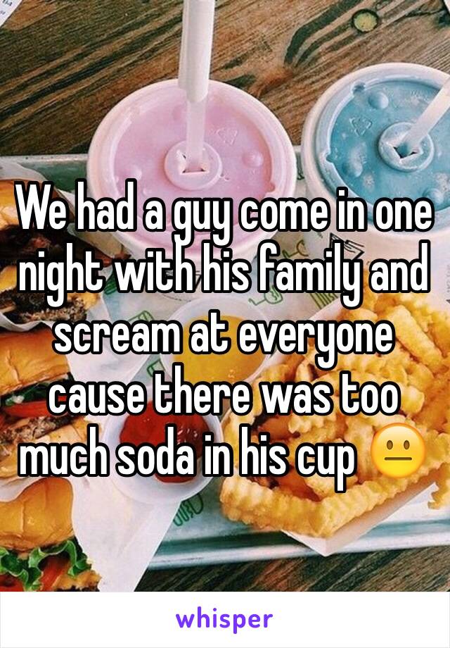 We had a guy come in one night with his family and scream at everyone cause there was too much soda in his cup 😐