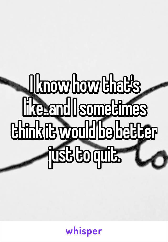 I know how that's like..and I sometimes think it would be better just to quit.