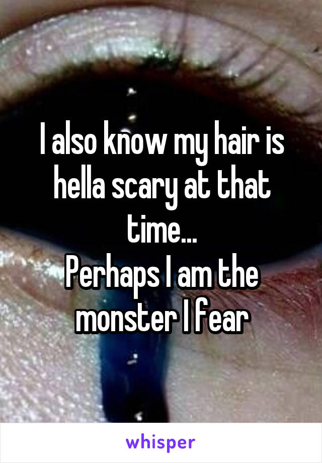 I also know my hair is hella scary at that time...
Perhaps I am the monster I fear