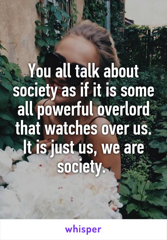You all talk about society as if it is some all powerful overlord that watches over us. It is just us, we are society. 
