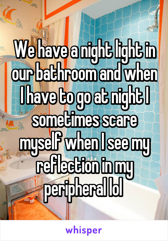 We have a night light in our bathroom and when I have to go at night I sometimes scare myself when I see my reflection in my peripheral lol 