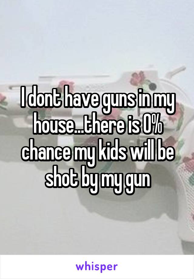 I dont have guns in my house...there is 0% chance my kids will be shot by my gun