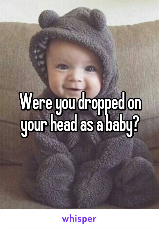 Were you dropped on your head as a baby?