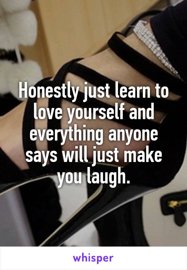 Honestly just learn to love yourself and everything anyone says will just make you laugh.
