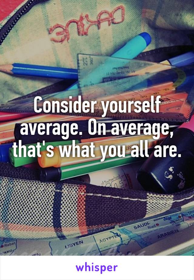 Consider yourself average. On average, that's what you all are. 