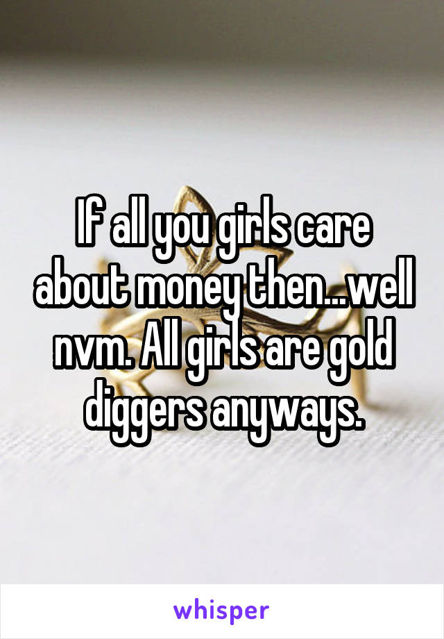 If all you girls care about money then...well nvm. All girls are gold diggers anyways.