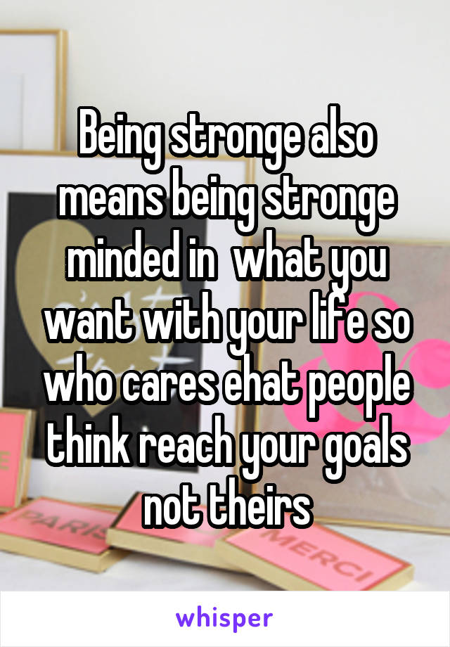 Being stronge also means being stronge minded in  what you want with your life so who cares ehat people think reach your goals not theirs