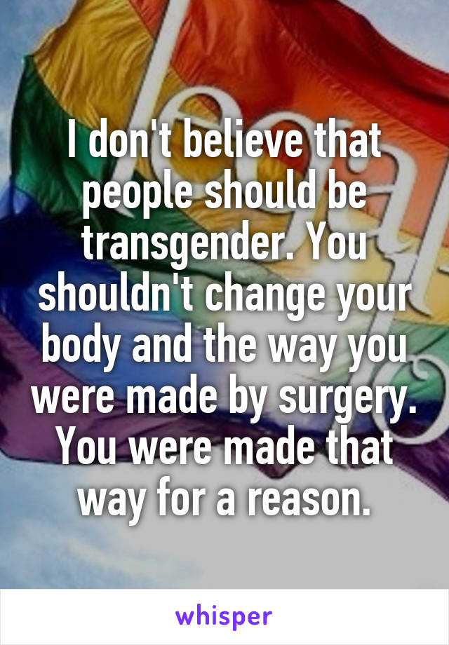 I don't believe that people should be transgender. You shouldn't change your body and the way you were made by surgery. You were made that way for a reason.