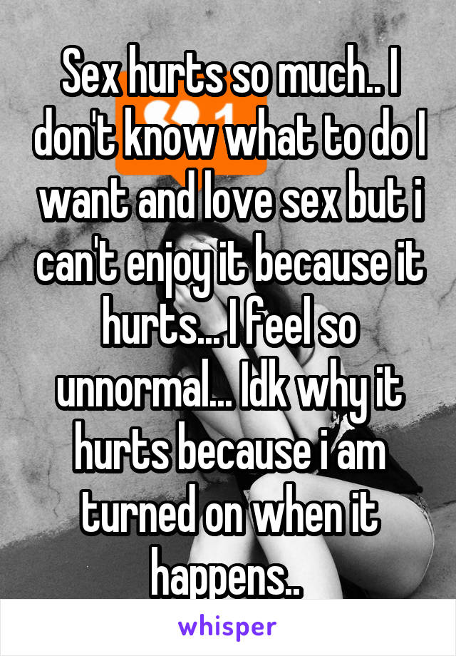 Sex hurts so much.. I don't know what to do I want and love sex but i can't enjoy it because it hurts... I feel so unnormal... Idk why it hurts because i am turned on when it happens.. 
