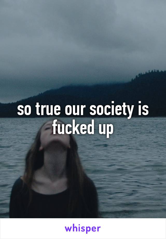 so true our society is fucked up
