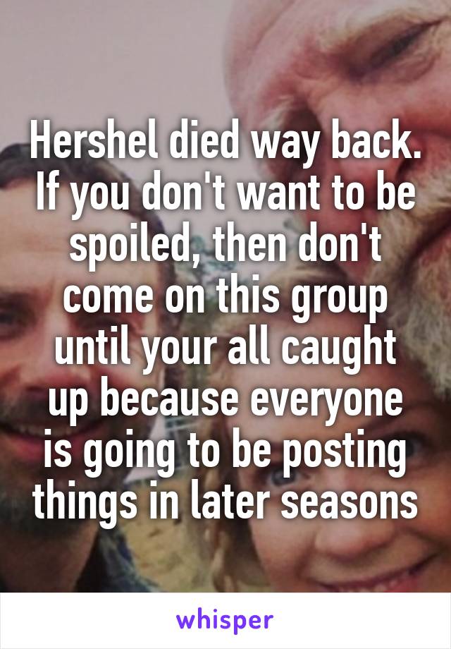Hershel died way back. If you don't want to be spoiled, then don't come on this group until your all caught up because everyone is going to be posting things in later seasons