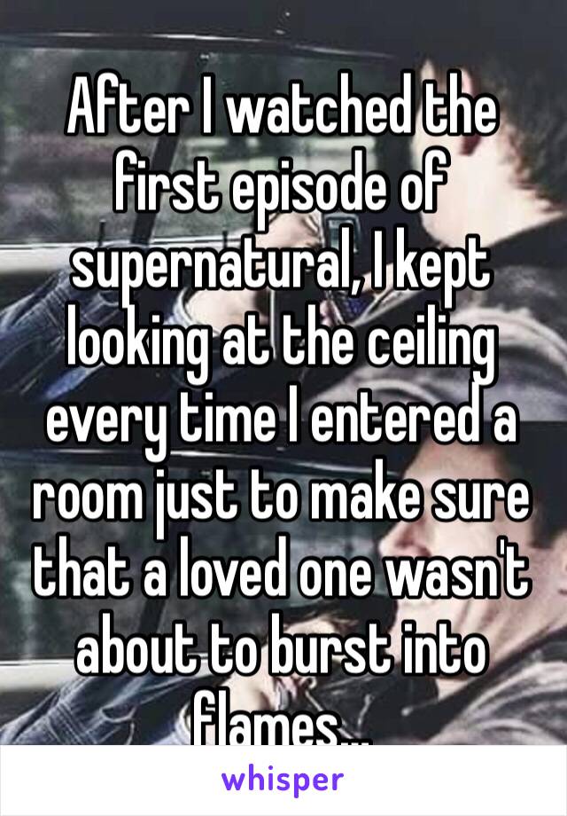 After I watched the first episode of supernatural, I kept looking at the ceiling every time I entered a room just to make sure that a loved one wasn't about to burst into flames…