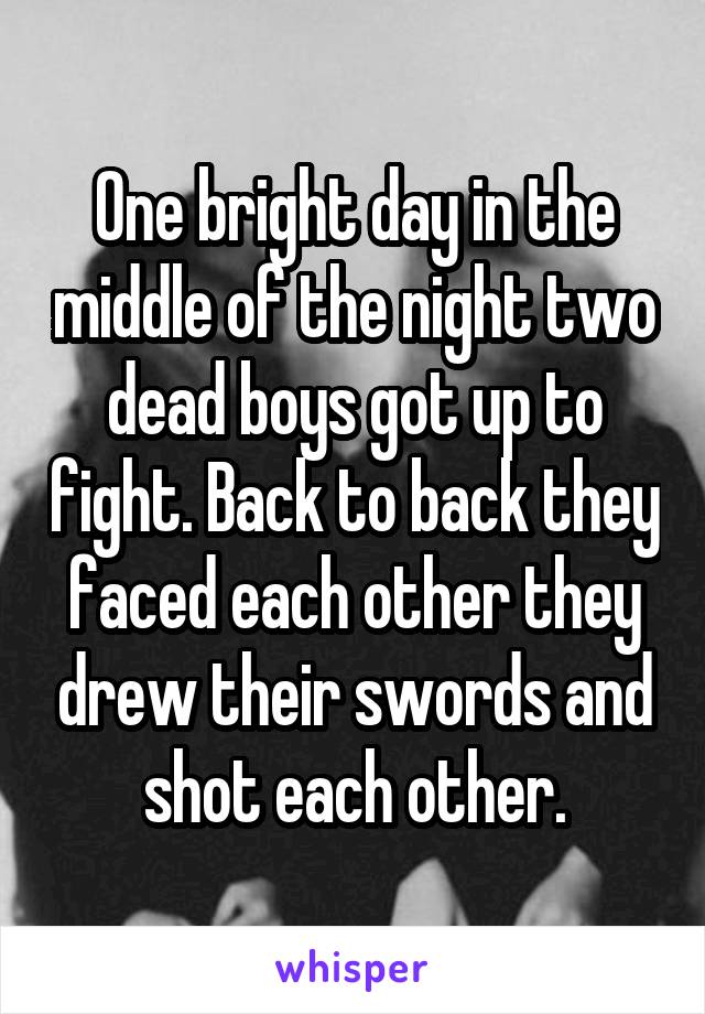 One bright day in the middle of the night two dead boys got up to fight. Back to back they faced each other they drew their swords and shot each other.