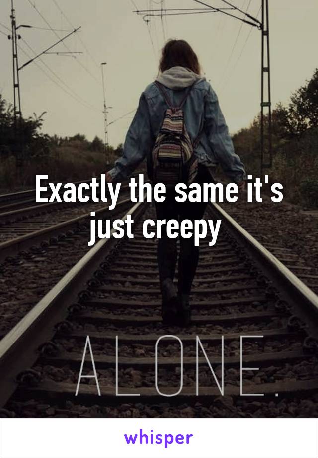 Exactly the same it's just creepy 
