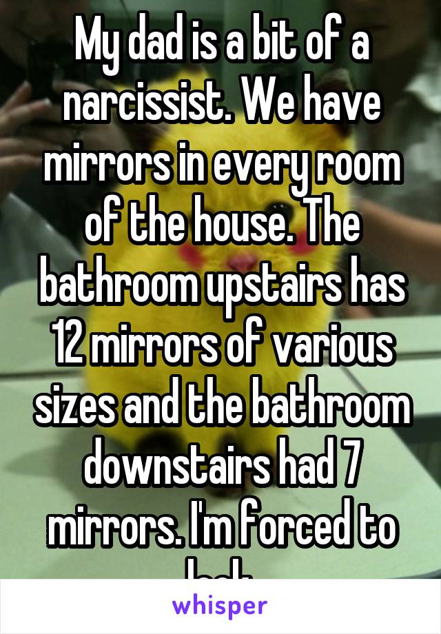 My dad is a bit of a narcissist. We have mirrors in every room of the house. The bathroom upstairs has 12 mirrors of various sizes and the bathroom downstairs had 7 mirrors. I'm forced to look.