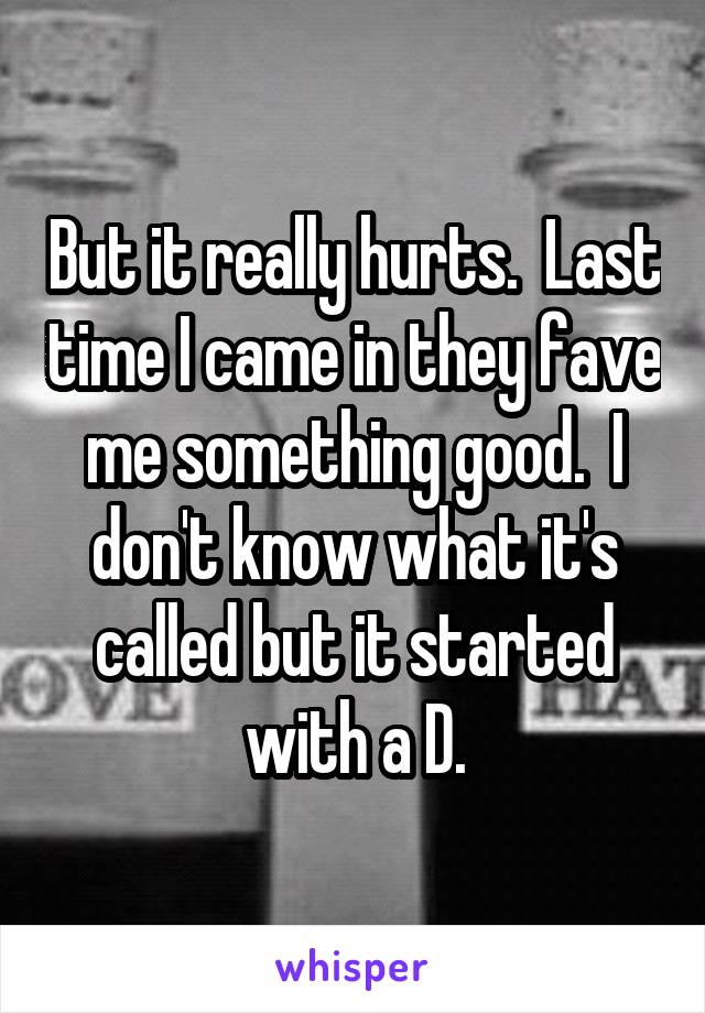 But it really hurts.  Last time I came in they fave me something good.  I don't know what it's called but it started with a D.