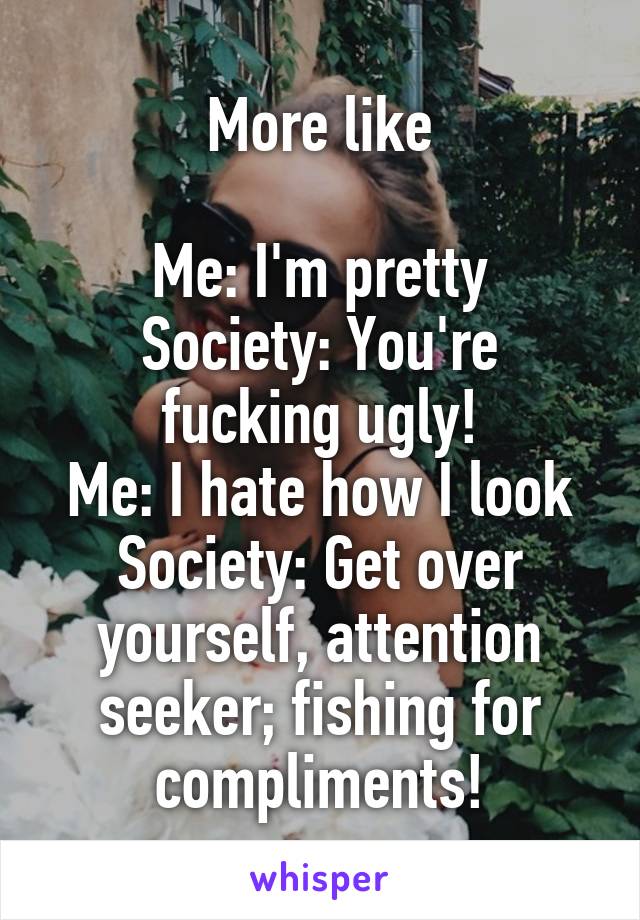 More like

Me: I'm pretty
Society: You're fucking ugly!
Me: I hate how I look
Society: Get over yourself, attention seeker; fishing for compliments!
