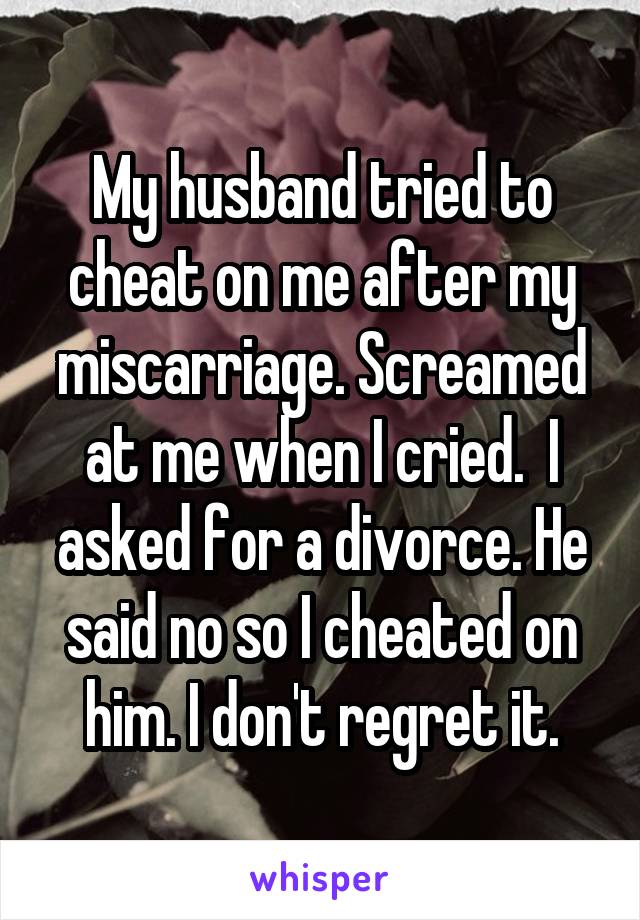 My husband tried to cheat on me after my miscarriage. Screamed at me when I cried.  I asked for a divorce. He said no so I cheated on him. I don't regret it.