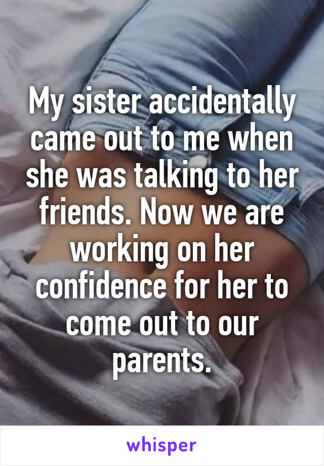 My sister accidentally came out to me when she was talking to her friends. Now we are working on her confidence for her to come out to our parents.