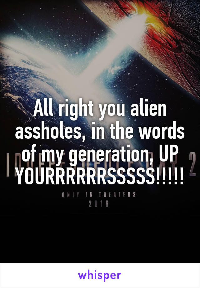 All right you alien assholes, in the words of my generation, UP YOURRRRRRSSSSS!!!!!