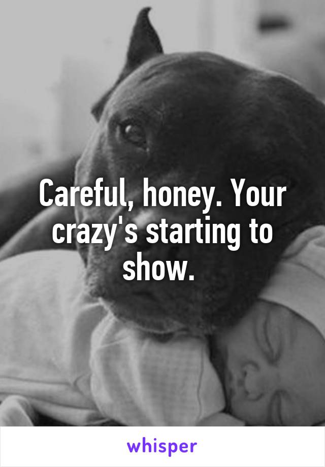 Careful, honey. Your crazy's starting to show. 