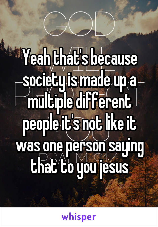Yeah that's because society is made up a multiple different people it's not like it was one person saying that to you jesus