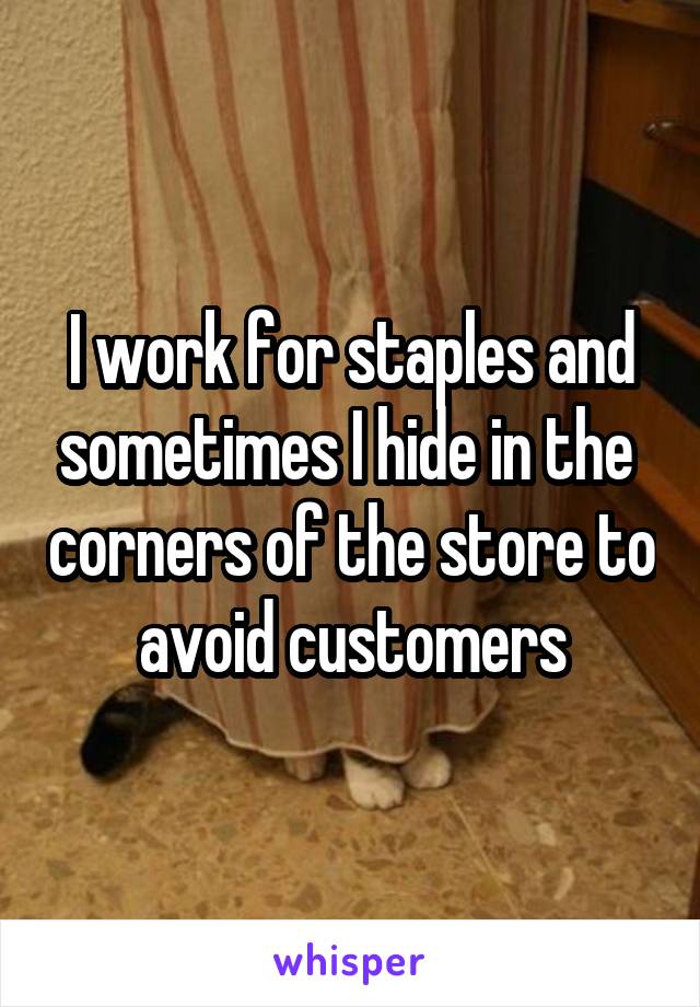 I work for staples and sometimes I hide in the  corners of the store to avoid customers